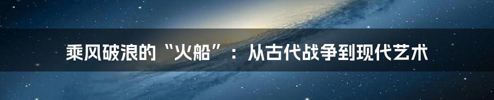 乘风破浪的“火船”:从古代战争到现代艺术