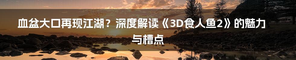 血盆大口再现江湖？深度解读《3D食人鱼2》的魅力与槽点