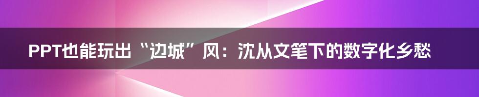 PPT也能玩出“边城”风:沈从文笔下的数字化乡愁