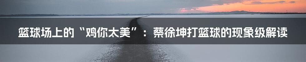 篮球场上的“鸡你太美”:蔡徐坤打篮球的现象级解读