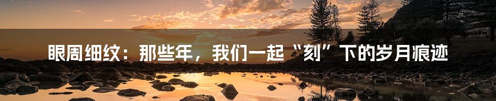 眼周细纹:那些年,我们一起“刻”下的岁月痕迹