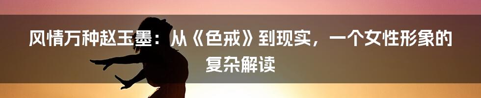 风情万种赵玉墨:从《色戒》到现实,一个女性形象的复杂解读