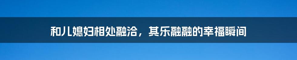 和儿媳妇相处融洽，其乐融融的幸福瞬间