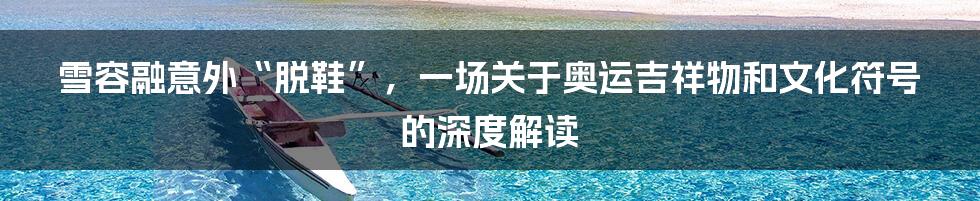 雪容融意外“脱鞋”,一场关于奥运吉祥物和文化符号的深度解读