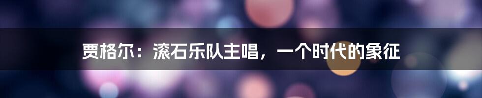 贾格尔:滚石乐队主唱,一个时代的象征