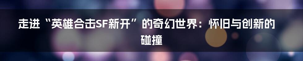 走进“英雄合击SF新开”的奇幻世界:怀旧与创新的碰撞