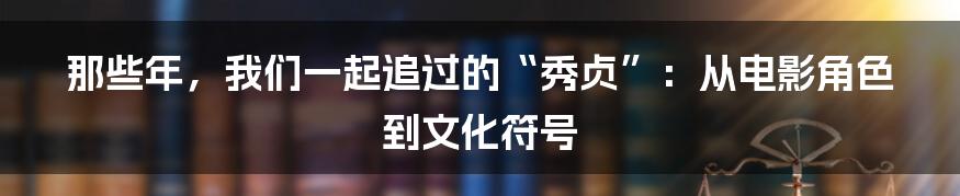 那些年,我们一起追过的“秀贞”:从电影角色到文化符号