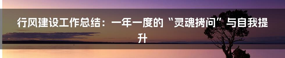 行风建设工作总结:一年一度的“灵魂拷问”与自我提升