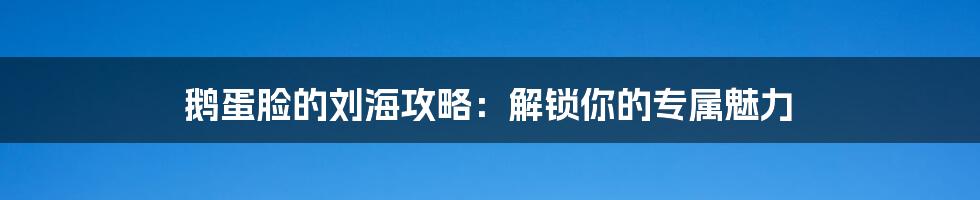 鹅蛋脸的刘海攻略：解锁你的专属魅力