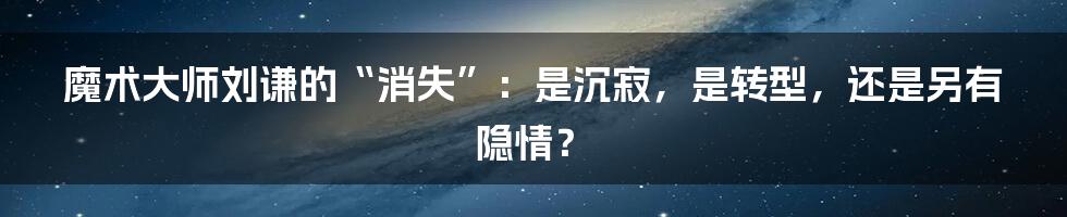 魔术大师刘谦的“消失”：是沉寂，是转型，还是另有隐情？