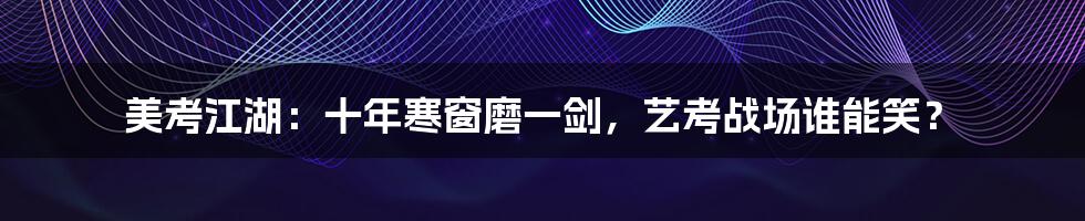 美考江湖:十年寒窗磨一剑,艺考战场谁能笑?