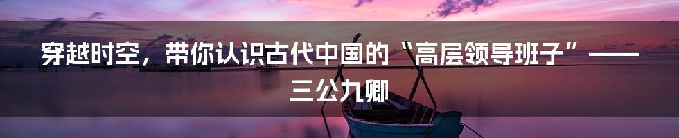 穿越时空,带你认识古代中国的“高层领导班子”——三公九卿