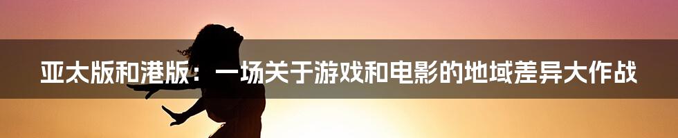 亚太版和港版:一场关于游戏和电影的地域差异大作战