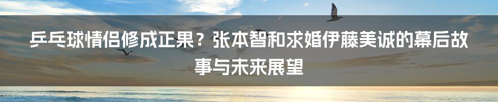 乒乓球情侣修成正果？张本智和求婚伊藤美诚的幕后故事与未来展望