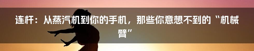 连杆:从蒸汽机到你的手机,那些你意想不到的“机械臂”