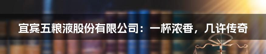 宜宾五粮液股份有限公司:一杯浓香,几许传奇