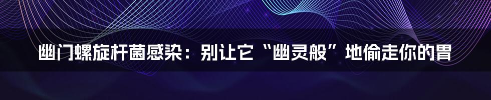 幽门螺旋杆菌感染:别让它“幽灵般”地偷走你的胃