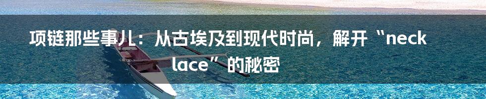 项链那些事儿：从古埃及到现代时尚，解开“necklace”的秘密