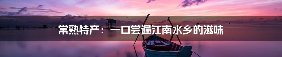常熟特产:一口尝遍江南水乡的滋味