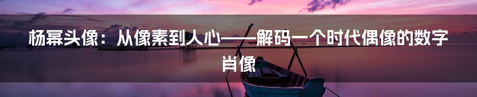 杨幂头像:从像素到人心——解码一个时代偶像的数字肖像