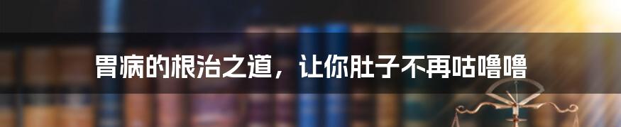 胃病的根治之道,让你肚子不再咕噜噜