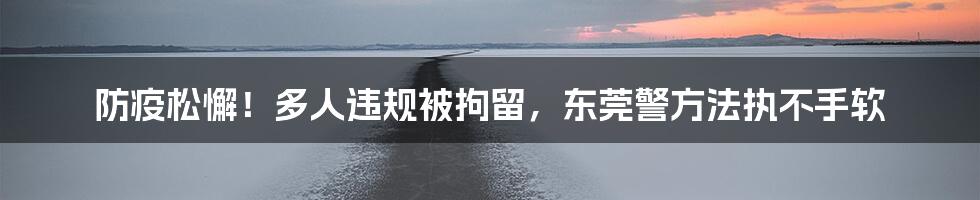防疫松懈!多人违规被拘留,东莞警方法执不手软