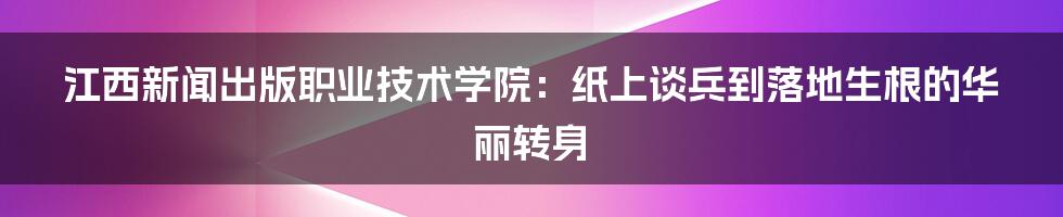 江西新闻出版职业技术学院:纸上谈兵到落地生根的华丽转身