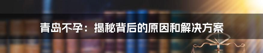 青岛不孕：揭秘背后的原因和解决方案