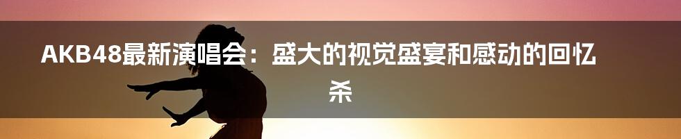 AKB48最新演唱会:盛大的视觉盛宴和感动的回忆杀