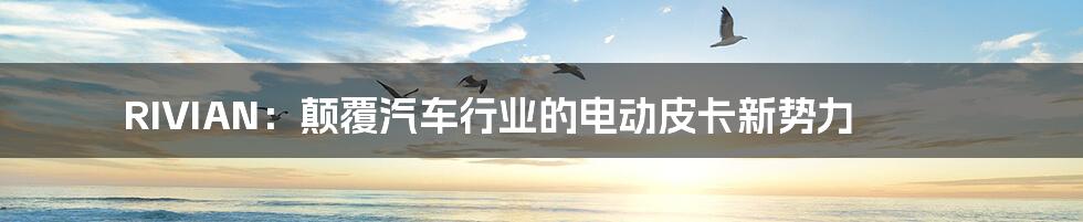 RIVIAN:颠覆汽车行业的电动皮卡新势力