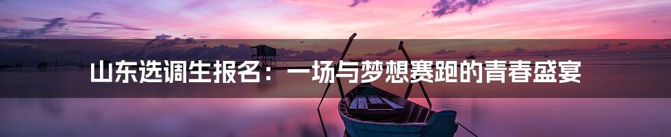山东选调生报名：一场与梦想赛跑的青春盛宴