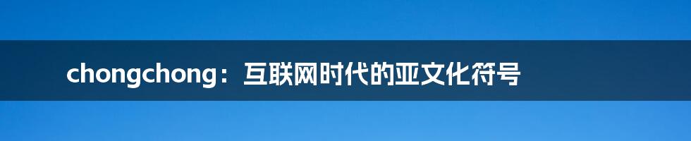 chongchong:互联网时代的亚文化符号