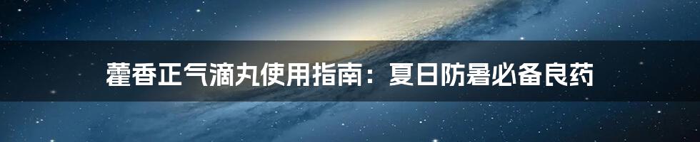 藿香正气滴丸使用指南:夏日防暑必备良药