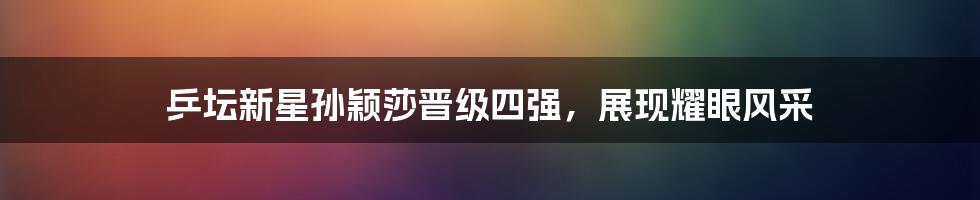 乒坛新星孙颖莎晋级四强,展现耀眼风采