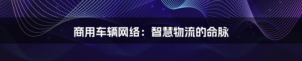 商用车辆网络：智慧物流的命脉