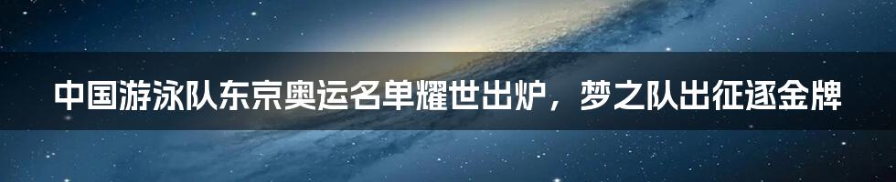 中国游泳队东京奥运名单耀世出炉，梦之队出征逐金牌