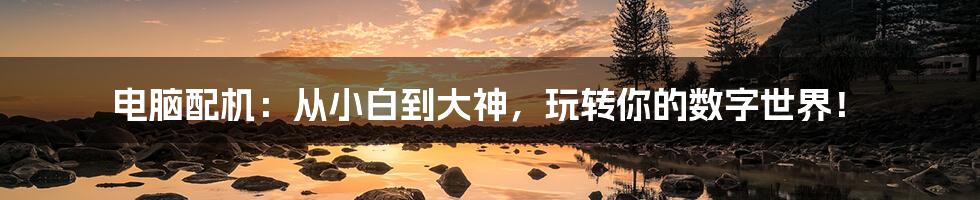 电脑配机:从小白到大神,玩转你的数字世界!