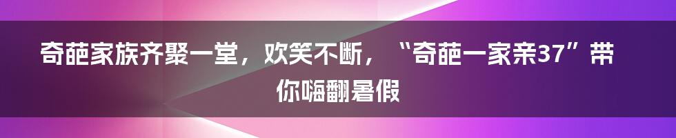 奇葩家族齐聚一堂,欢笑不断,“奇葩一家亲37”带你嗨翻暑假