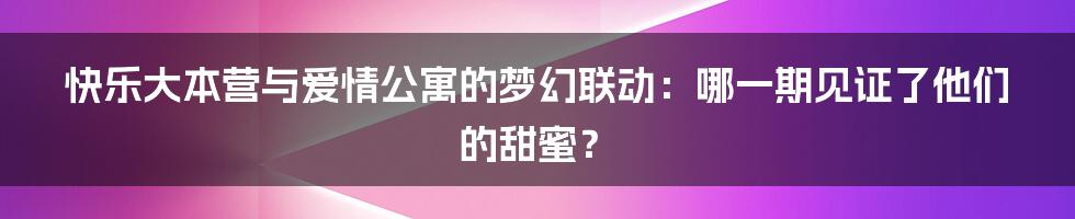 快乐大本营与爱情公寓的梦幻联动:哪一期见证了他们的甜蜜?