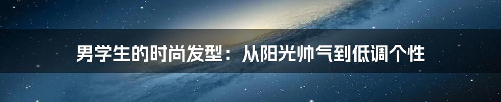 男学生的时尚发型:从阳光帅气到低调个性