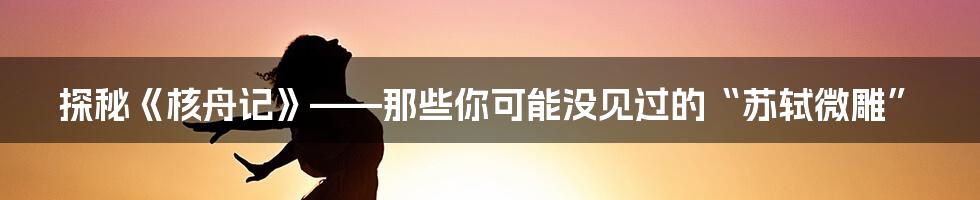 探秘《核舟记》——那些你可能没见过的“苏轼微雕”