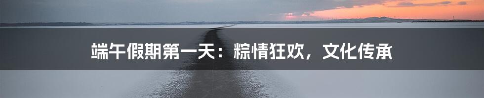 端午假期第一天:粽情狂欢,文化传承