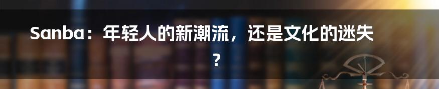 Sanba：年轻人的新潮流，还是文化的迷失？