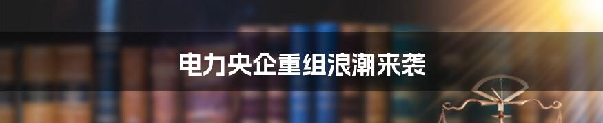电力央企重组浪潮来袭