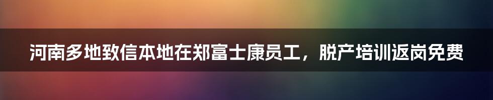 河南多地致信本地在郑富士康员工,脱产培训返岗免费