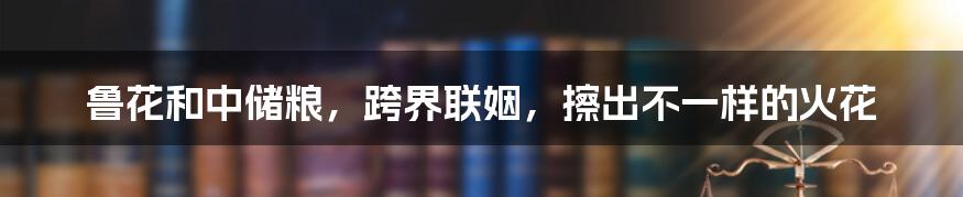 鲁花和中储粮,跨界联姻,擦出不一样的火花