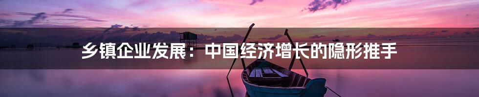 乡镇企业发展:中国经济增长的隐形推手