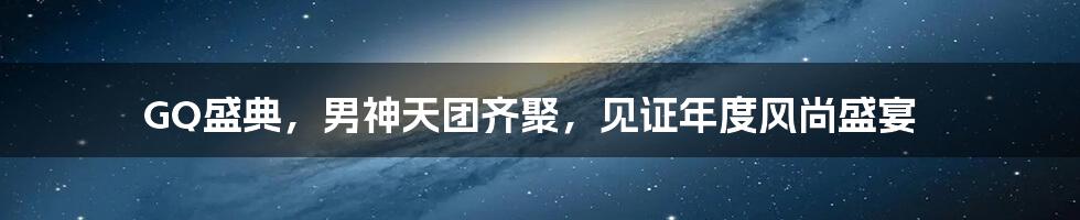 GQ盛典,男神天团齐聚,见证年度风尚盛宴