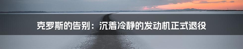 克罗斯的告别:沉着冷静的发动机正式退役