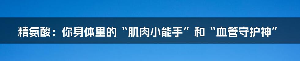 精氨酸:你身体里的“肌肉小能手”和“血管守护神”